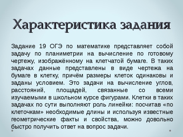 Характеристика задания Задание 19 ОГЭ по математике представляет собой задачу по планиметрии на вычисление по готовому чертежу, изображённому на клетчатой бумаге. В таких задачах данные представлены в виде чертежа на бумаге в клетку, причём размеры клеток одинаковы и заданы условием. Это задачи на вычисление углов, расстояний, площадей, связанные со всеми изучаемыми в школьном курсе фигурами. Клетки в таких задачах по сути выполняют роль линейки: посчитав «по клеточкам» необходимые длины и используя известные геометрические факты и свойства, можно довольно быстро получить ответ на вопрос задачи. 