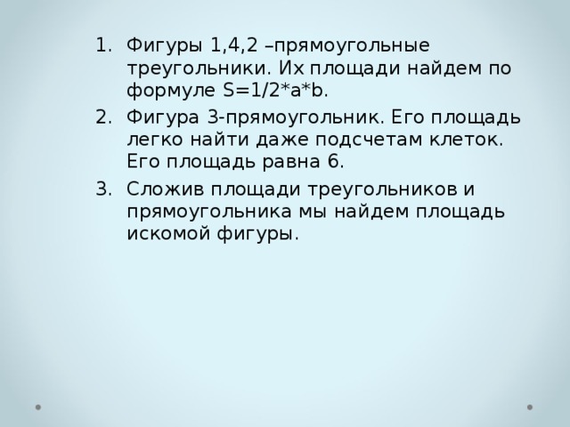 Фигуры 1,4,2 –прямоугольные треугольники. Их площади найдем по формуле S=1/2*a*b. Фигура 3-прямоугольник. Его площадь легко найти даже подсчетам клеток. Его площадь равна 6. Сложив площади треугольников и прямоугольника мы найдем площадь искомой фигуры. 