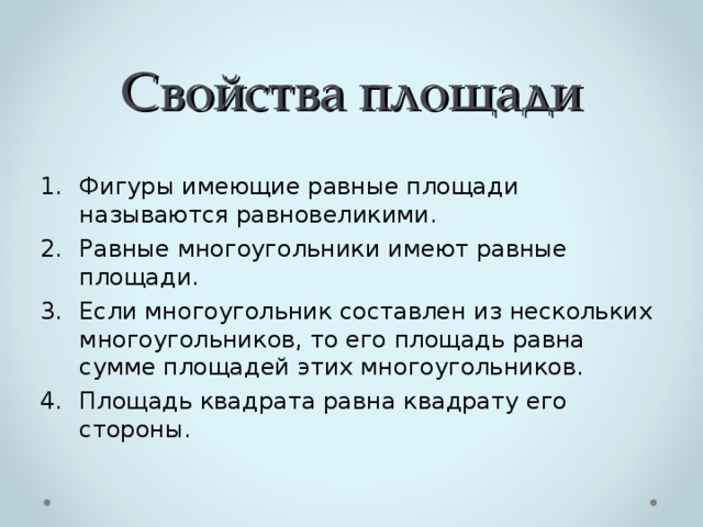 Свойства площади Фигуры имеющие равные площади называются равновеликими. Равные многоугольники имеют равные площади. Если многоугольник составлен из нескольких многоугольников, то его площадь равна сумме площадей этих многоугольников. Площадь квадрата равна квадрату его стороны. 