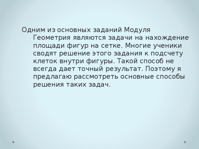 Одним из основных заданий Модуля Геометрия являются задачи на нахождение площади фигур на сетке. Многие ученики сводят решение этого задания к подсчету клеток внутри фигуры. Такой способ не всегда дает точный результат. Поэтому я предлагаю рассмотреть основные способы решения таких задач. 