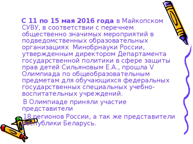  С 11 по 15 мая 2016 года  в Майкопском СУВУ, в соответствии с перечнем общественно значимых мероприятий в подведомственных образовательных организациях  Минобрнауки России, утвержденным директором Департамента государственной политики в сфере защиты прав детей Сильяновым Е.А., прошла V Олимпиада по общеобразовательным предметам для обучающихся федеральных государственных специальных учебно-воспитательных учреждений.  В Олимпиаде приняли участие представители  18 регионов России, а так же представители республики Беларусь. 
