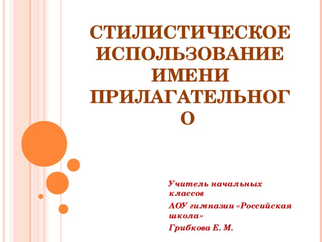  СТИЛИСТИЧЕСКОЕ ИСПОЛЬЗОВАНИЕ ИМЕНИ ПРИЛАГАТЕЛЬНОГО   Учитель начальных классов АОУ гимназии «Российская школа» Грибкова Е. М. 