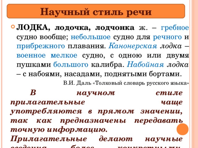 Научный стиль речи ЛОДКА, лодочка, лодчонка ж. – гребное судно вообще; небольшое судно для речного и прибрежного плавания. Канонерская лодка – военное мелкое судно, с одною или двумя пушками большого калибра. Набойная лодка – с набоями, насадами, поднятыми бортами. В.И. Даль «Толковый словарь русского языка»  В научном стиле прилагательные чаще употребляются в прямом значении, так как предназначены передавать точную информацию. Прилагательные делают научные сведения более конкретными, точными. 