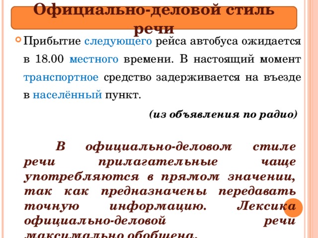 Официально-деловой стиль речи Прибытие следующего рейса автобуса ожидается в 18.00 местного времени. В настоящий момент транспортное средство задерживается на въезде в насел ё нный пункт .  (из объявления по радио)   В официально-деловом стиле речи прилагательные чаще употребляются в прямом значении, так как предназначены передавать точную информацию. Лексика официально-деловой речи максимально обобщена . 