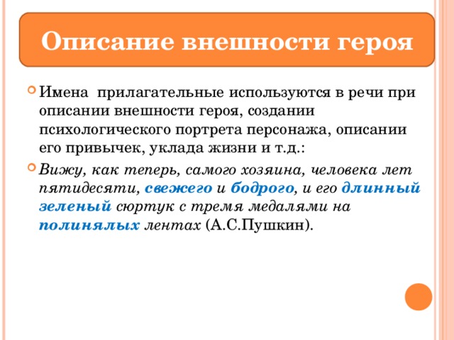 Описание внешности героя Имена прилагательные используются в речи при описании внешности героя, создании психологического портрета персонажа, описании его привычек, уклада жизни и т.д.: Вижу, как теперь, самого хозяина, человека лет пятидесяти, свежего и бодрого , и его длинный  зеленый сюртук с тремя медалями на полинялых лентах (А.С.Пушкин). 