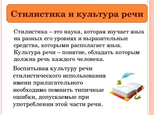 Стилистика и культура речи  Стилистика – это наука, которая изучает язык на разных его уровнях и выразительные средства, которыми располагает язык. Культура речи – понятие, обладать которым должна речь каждого человека. Воспитывая культуру речи стилистического использования имени прилагательного необходимо помнить типичные ошибки, допускаемые при употреблении этой части речи. 