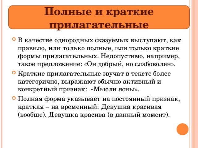 Полные и краткие прилагательные В качестве однородных сказуемых выступают, как правило, или только полные, или только краткие формы прилагательных. Недопустимо, например, такое предложение: «Он добрый, но слабоволен». Краткие прилагательные звучат в тексте более категорично, выражают обычно активный и конкретный признак: «Мысли ясны». Полная форма указывает на постоянный признак, краткая – на временный: Девушка красивая (вообще). Девушка красива (в данный момент).  