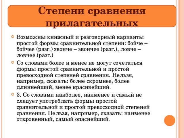 Степени сравнения прилагательных Возможны книжный и разговорный варианты простой формы сравнительной степени: бойче – бойчее (разг.) звонче – звончее (разг.), ловче – ловчее (разг.) Со словами более и менее не могут сочетаться формы простой сравнительной и простой превосходной степеней сравнения. Нельзя, например, сказать: более скромнее, более длиннейший, менее красивейший. 3. Со словами наиболее, наименее и самый не следует употреблять формы простой сравнительной и простой превосходной степеней сравнения. Нельзя, например, сказать: наименее откровенный, самый опаснейший.   