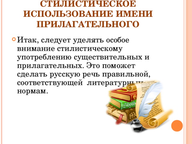 СТИЛИСТИЧЕСКОЕ ИСПОЛЬЗОВАНИЕ ИМЕНИ ПРИЛАГАТЕЛЬНОГО Итак, следует уделять особое внимание стилистическому употреблению существительных и прилагательных. Это поможет сделать русскую речь правильной, соответствующей  литературным нормам.  