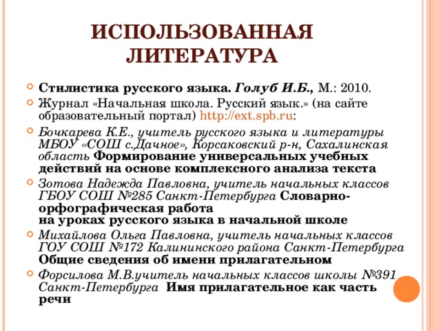 ИСПОЛЬЗОВАННАЯ ЛИТЕРАТУРА Стилистика русского языка. Голуб И.Б., М.: 2010. Журнал «Начальная школа. Русский язык.» (на сайте образовательный портал) http://ext.spb.ru : Бочкарева К.Е., учитель русского языка и литературы МБОУ «СОШ с.Дачное», Корсаковский р-н, Сахалинская область Формирование универсальных учебных действий на основе комплексного анализа текста Зотова Надежда Павловна, учитель начальных классов  ГБОУ СОШ №285 Санкт-Петербурга Словарно-орфографическая работа  на уроках русского языка в начальной школе Михайлова Ольга Павловна, учитель начальных классов  ГОУ СОШ №172 Калининского района Санкт-Петербурга Общие сведения об имени прилагательном Форсилова М.В.учитель начальных классов школы №391 Санкт-Петербурга Имя прилагательное как часть речи   