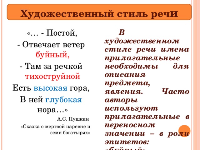 Художественный стиль реч и   В художественном стиле речи имена прилагательные необходимы для описания предмета, явления. Часто авторы используют прилагательные в переносном значении – в роли эпитетов: «буйный», «тихоструйной»   «… - Постой, - Отвечает ветер буйный,  - Там за речкой тихоструйной  Есть высокая гора, В ней глубокая нора…» А.С. Пушкин «Сказка о мертвой царевне и семи богатырях» 