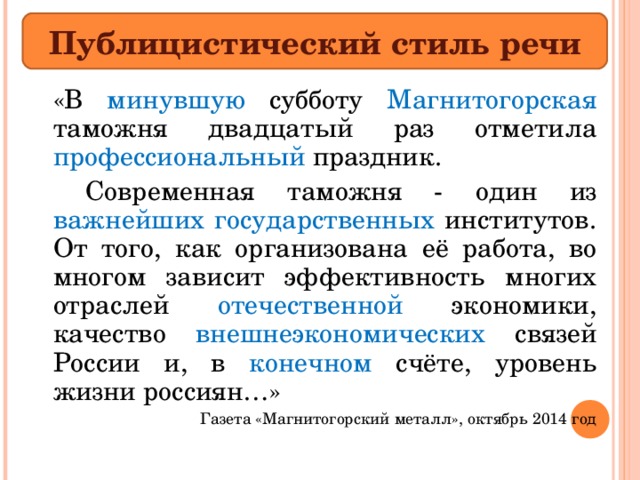 Публицистический стиль речи   «В минувшую субботу Магнитогорская таможня двадцатый раз отметила профессиональный праздник.    Современная таможня - один из важнейших государственных институтов. От того, как организована её работа, во многом зависит эффективность многих отраслей отечественной экономики, качество внешнеэкономических связей России и, в конечном счёте, уровень жизни россиян…» Газета «Магнитогорский металл», октябрь 2014 год 