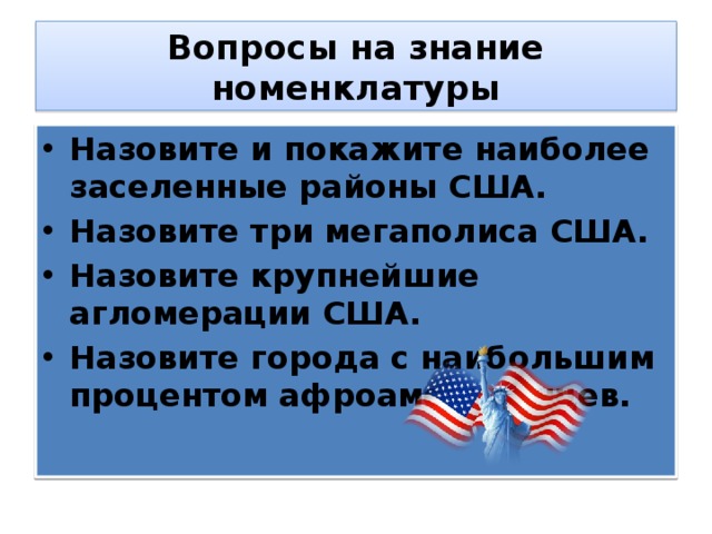 Вопросы на знание номенклатуры Назовите и покажите наиболее заселенные районы США. Назовите три мегаполиса США. Назовите крупнейшие агломерации США. Назовите города с наибольшим процентом афроамериканцев. 