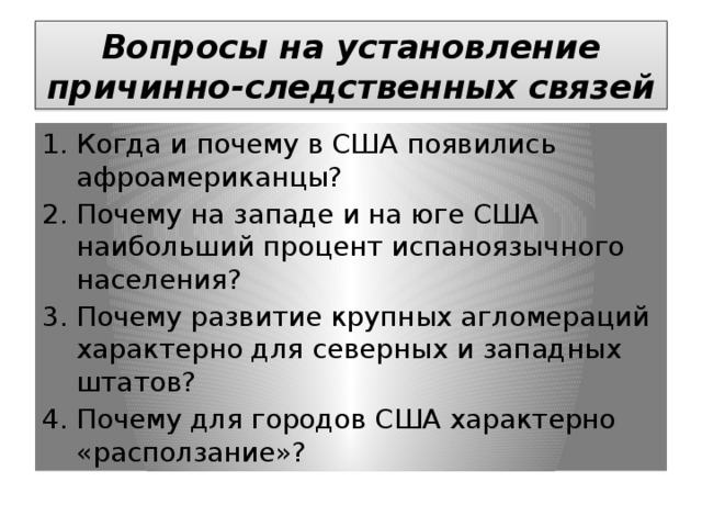Вопросы на установление причинно-следственных связей Когда и почему в США появились афроамериканцы? Почему на западе и на юге США наибольший процент испаноязычного населения? Почему развитие крупных агломераций характерно для северных и западных штатов? Почему для городов США характерно «расползание»? 