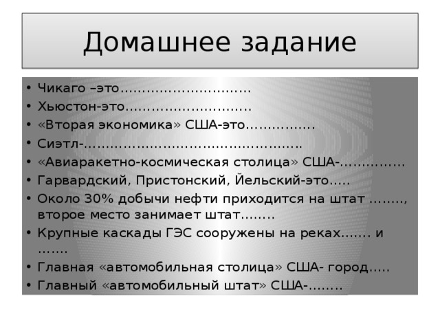 Домашнее задание Чикаго –это………………………… Хьюстон-это……………………….. «Вторая экономика» США-это……………. Сиэтл-………………………………………….. «Авиаракетно-космическая столица» США-…………… Гарвардский, Пристонский, Йельский-это….. Около 30% добычи нефти приходится на штат …….., второе место занимает штат…….. Крупные каскады ГЭС сооружены на реках……. и ……. Главная «автомобильная столица» США- город….. Главный «автомобильный штат» США-…….. 