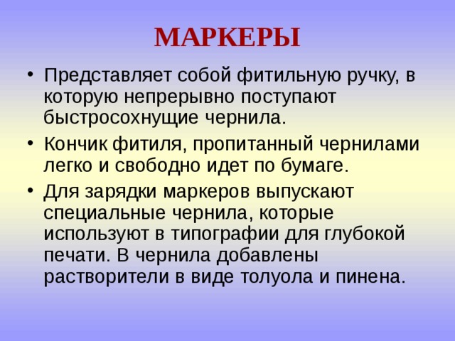 МАРКЕРЫ Представляет собой фитильную ручку, в которую непрерывно поступают быстросохнущие чернила. Кончик фитиля, пропитанный чернилами легко и свободно идет по бумаге. Для зарядки маркеров выпускают специальные чернила, которые используют в типографии для глубокой печати. В чернила добавлены растворители в виде толуола и пинена.  