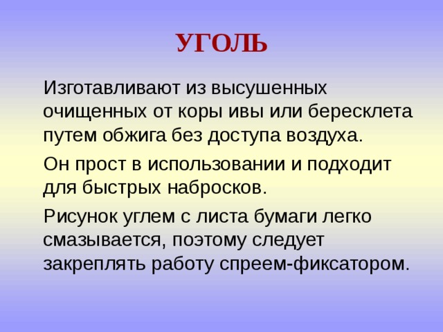 УГОЛЬ  Изготавливают из высушенных очищенных от коры ивы или бересклета путем обжига без доступа воздуха.  Он прост в использовании и подходит для быстрых набросков.  Рисунок углем с листа бумаги легко смазывается, поэтому следует закреплять работу спреем-фиксатором. 