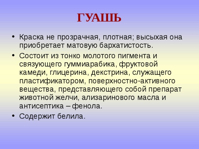 ГУАШЬ Краска не прозрачная, плотная; высыхая она приобретает матовую бархатистость. Состоит из тонко молотого пигмента и связующего гуммиарабика, фруктовой камеди, глицерина, декстрина, служащего пластификатором, поверхностно-активного вещества, представляющего собой препарат животной желчи, ализаринового масла и антисептика – фенола. Содержит белила. 