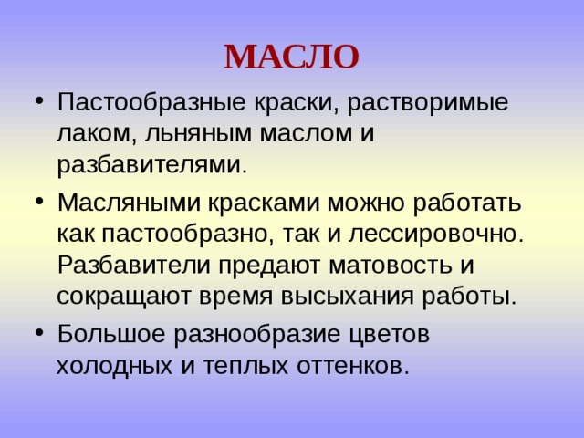 МАСЛО Пастообразные краски, растворимые лаком, льняным маслом и разбавителями. Масляными красками можно работать как пастообразно, так и лессировочно. Разбавители предают матовость и сокращают время высыхания работы. Большое разнообразие цветов холодных и теплых оттенков. 