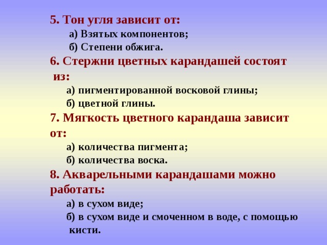  5. Тон угля зависит от:    а) Взятых компонентов;   б) Степени обжига.   6. Стержни цветных карандашей состоят  из:   а) пигментированной восковой глины;   б) цветной глины.   7. Мягкость цветного карандаша зависит  от:   а) количества пигмента;   б) количества воска.   8. Акварельными карандашами можно  работать:   а) в сухом виде;   б) в сухом виде и смоченном в воде, с помощью  кисти. 