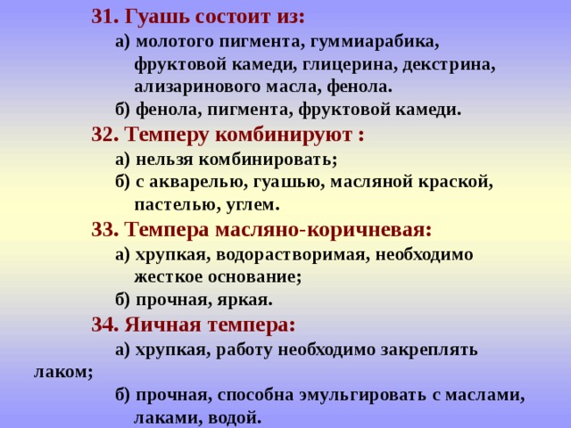  31. Гуашь состоит из:   а) молотого пигмента, гуммиарабика,   фруктовой камеди, глицерина, декстрина,  ализаринового масла, фенола.   б) фенола, пигмента, фруктовой камеди.   32. Темперу комбинируют :   а) нельзя комбинировать;   б) с акварелью, гуашью, масляной краской,  пастелью, углем.   33. Темпера масляно-коричневая:   а) хрупкая, водорастворимая, необходимо    жесткое основание;   б) прочная, яркая.   34. Яичная темпера:   а) хрупкая, работу необходимо закреплять  лаком;   б) прочная, способна эмульгировать с маслами,  лаками, водой. 