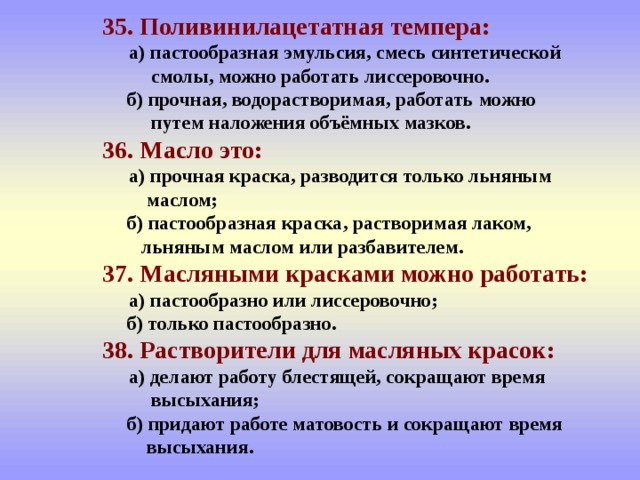  35. Поливинилацетатная темпера:    а) пастообразная эмульсия, смесь синтетической  смолы, можно работать лиссеровочно.   б) прочная, водорастворимая, работать можно    путем наложения объёмных мазков.   36. Масло это:    а) прочная краска, разводится только льняным  маслом;   б) пастообразная краска, растворимая лаком,    льняным маслом или разбавителем.   37. Масляными красками можно работать:    а) пастообразно или лиссеровочно;   б) только пастообразно.   38. Растворители для масляных красок:    а) делают работу блестящей, сокращают время  высыхания;   б) придают работе матовость и сокращают время  высыхания. 