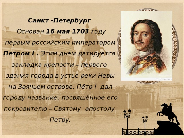 Санкт -Петербург  Основан 16 мая 1703 году  первым российским императором Петром I . Этим днём датируется  закладка крепости – первого  здания города в устье реки Невы  на Заячьем острове. Пётр I дал  городу название, посвящённое его  покровителю – Святому апостолу  Петру. 