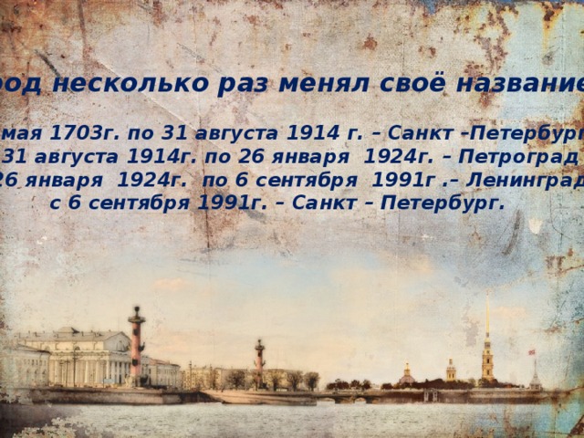 Город несколько раз менял своё название:  16 мая 1703г. по 31 августа 1914 г. – Санкт –Петербург  с 31 августа 1914г. по 26 января 1924г. – Петроград  с 26 января 1924г. по 6 сентября 1991г .– Ленинград  с 6 сентября 1991г. – Санкт – Петербург. 