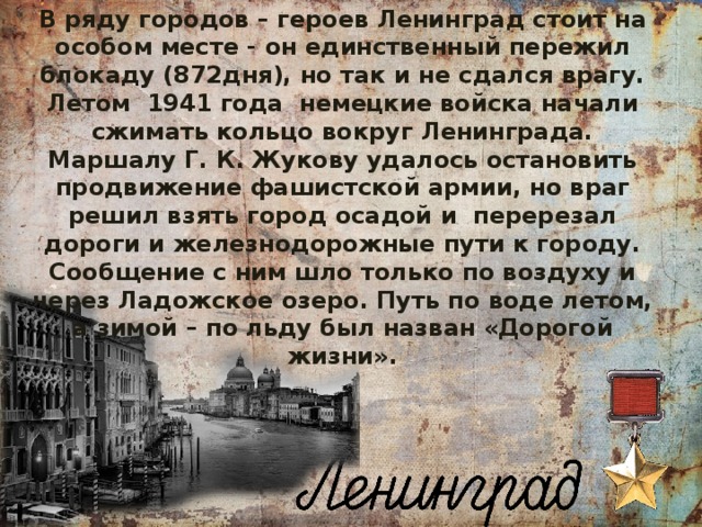 В ряду городов – героев Ленинград стоит на особом месте - он единственный пережил блокаду (872дня), но так и не сдался врагу. Летом 1941 года немецкие войска начали сжимать кольцо вокруг Ленинграда. Маршалу Г. К. Жукову удалось остановить продвижение фашистской армии, но враг решил взять город осадой и перерезал дороги и железнодорожные пути к городу. Сообщение с ним шло только по воздуху и через Ладожское озеро. Путь по воде летом, а зимой – по льду был назван «Дорогой жизни».  