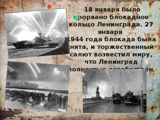  18 января было прорвано блокадное кольцо Ленинграда. 27 января 1944 года блокада была снята, и торжественный салют возвестил миру, что Ленинград полностью освобождён . 