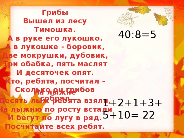 Грибы Вышел из лесу Тимошка. А в руке его лукошко. А в лукошке - боровик, Две мокрушки, дубовик, Три обабка, пять маслят И десяточек опят. Кто, ребята, посчитал - Сколько он грибов собрал 40:8=5 На лыжне Десять лыж ребята взяли, На лыжню по росту встали И бегут по лугу в ряд. Посчитайте всех ребят. 1+2+1+3+5+10= 22 