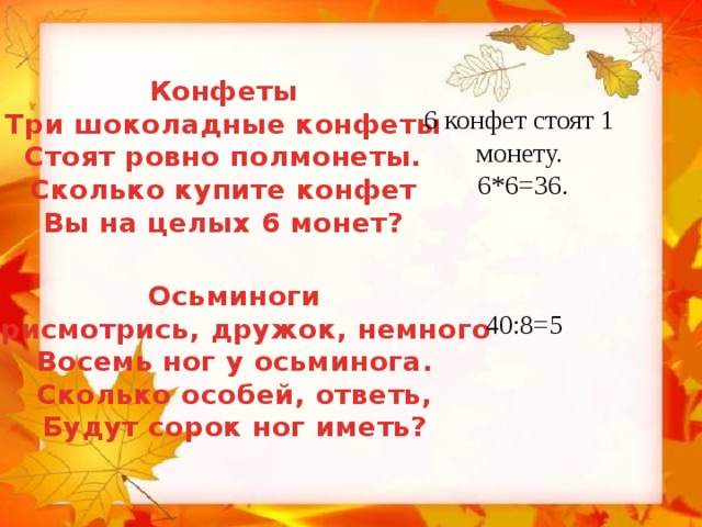 Конфеты Три шоколадные конфеты Стоят ровно полмонеты. Сколько купите конфет Вы на целых 6 монет?  6 конфет стоят 1 монету.  6*6=36. Осьминоги Присмотрись, дружок, немного Восемь ног у осьминога. Сколько особей, ответь, Будут сорок ног иметь? 40:8=5 