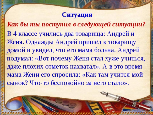 Ситуация Как бы ты поступил в следующей ситуации? В 4 классе учились два товарища: Андрей и Женя. Однажды Андрей пришёл к товарищу домой и увидел, что его мама больна. Андрей подумал: «Вот почему Женя стал хуже учиться, даже плохих отметок нахватал». А в это время мама Жени его спросила: «Как там учится мой сынок? Что-то беспокойно за него стало». 