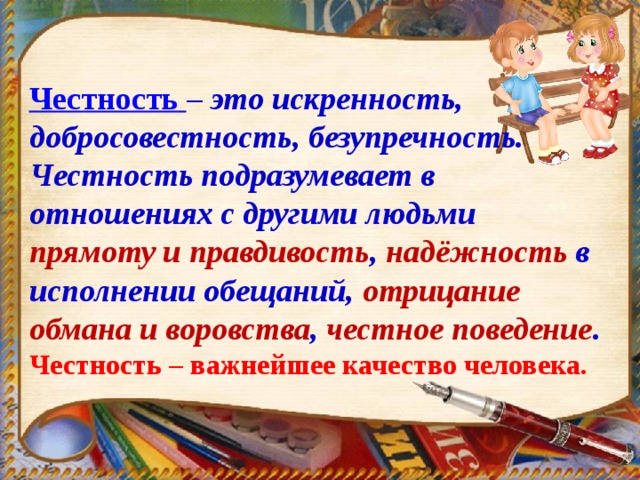 Честность  – это искренность, добросовестность, безупречность. Честность подразумевает в отношениях с другими людьми прямоту и правдивость , надёжность в исполнении обещаний, отрицание обмана и воровства , честное поведение . Честность – важнейшее качество человека. 