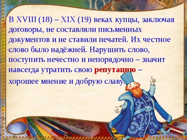 В XVIII (18) – XIX (19) веках купцы, заключая договоры, не составляли письменных документов и не ставили печатей. Их честное слово было надёжней. Нарушить слово, поступить нечестно и непорядочно – значит навсегда утратить свою репутацию – хорошее мнение и добрую славу. 