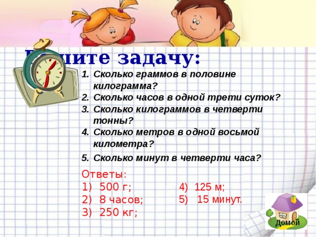 Решите задачу: Сколько граммов в половине килограмма? Сколько часов в одной трети суток? Сколько килограммов в четверти тонны? Сколько метров в одной восьмой километра? Сколько минут в четверти часа?     Ответы: 1) 500 г; 2) 8 часов; 3) 250 кг; 4) 125 м; 5) 15 минут. Домой