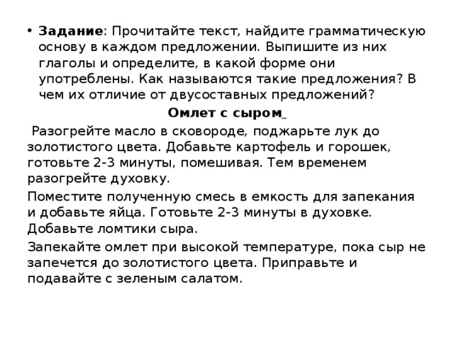 Задание : Прочитайте текст, найдите грамматическую основу в каждом предложении. Выпишите из них глаголы и определите, в какой форме они употреблены. Как называются такие предложения? В чем их отличие от двусоставных предложений? Омлет с сыром   Разогрейте масло в сковороде, поджарьте лук до золотистого цвета. Добавьте картофель и горошек, готовьте 2-3 минуты, помешивая. Тем временем разогрейте духовку. Поместите полученную смесь в емкость для запекания и добавьте яйца. Готовьте 2-3 минуты в духовке. Добавьте ломтики сыра. Запекайте омлет при высокой температуре, пока сыр не запечется до золотистого цвета. Приправьте и подавайте с зеленым салатом. 