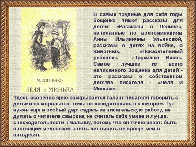 В самые трудные для себя годы Зощенко пишет рассказы для детей: «Рассказы о Ленине», написанные по воспоминаниям Анны Ильиничны Ульяновой, рассказы о детях на войне, о животных, «Показательный ребенок», «Трусишка Вася». Самое лучшее из всего написанного Зощенко для детей - это рассказы о собственном детстве писателя - «Леля и Минька». Здесь особенно ярко раскрывается талант писателя говорить с детьми на моральные темы не назидательно, а с юмором. Тут нужен еще и особый дар: садясь за писательскую работу, не думать о читателе свысока, не считать себя умнее и лучше. снисходительности к малышу, потому что он точно знает: быть настоящим человеком в пять лет ничуть не проще, чем в пятьдесят. 
