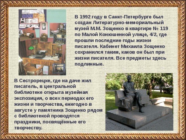 В 1992 году в Санкт-Петербурге был создан Литературно-мемориальный музей М.М. Зощенко в квартире № 119 по Малой Конюшенной улице, 4/2, где прошли последние годы жизни писателя. Кабинет Михаила Зощенко сохранился таким, каков он был при жизни писателя. Все предметы здесь подлинные. В Сестрорецке, где на даче жил писатель, в центральной библиотеке открыта музейная экспозиция, о всех периодах его жизни и  творчества , ежегодно в августе у памятника Зощенко рядом с библиотекой проводятся праздники, посвящённые его творчеству. 