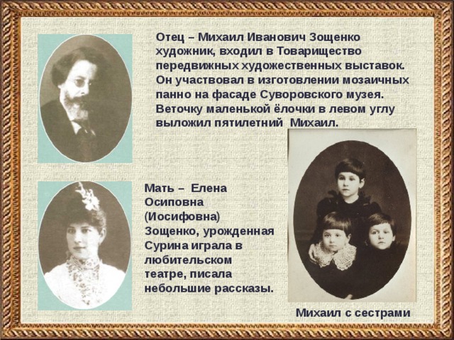 Отец – Михаил Иванович Зощенко художник, входил в Товарищество передвижных художественных выставок. Он участвовал в изготовлении мозаичных панно на фасаде Суворовского музея. Веточку маленькой ёлочки в левом углу выложил пятилетний Михаил.  Мать – Елена Осиповна (Иосифовна) Зощенко, урожденная Сурина играла в любительском театре, писала небольшие рассказы. Михаил с сестрами 