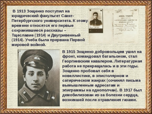  В 1913 Зощенко поступил на юридический факультет Санкт-Петербургского университета. К этому времени относятся его первые сохранившиеся рассказы – Тщеславие (1914) и Двугривенный (1914). Учеба была прервана Первой мировой войной. В 1915 Зощенко добровольцем ушел на фронт, командовал батальоном, стал Георгиевским кавалером. Литературная работа не прекращалась и в эти годы. Зощенко пробовал себя в новеллистике, в эпистолярном и сатирическом жанрах (сочинял письма вымышленным адресатам и эпиграммы на однополчан). В 1917 был демобилизован из-за болезни сердца, возникшей после отравления газами. 