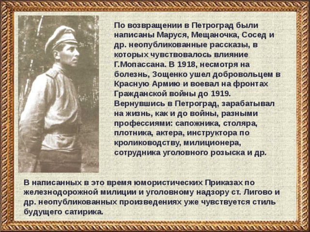 По возвращении в Петроград были написаны Маруся, Мещаночка, Сосед и др. неопубликованные рассказы, в которых чувствовалось влияние Г.Мопассана. В 1918, несмотря на болезнь, Зощенко ушел добровольцем в Красную Армию и воевал на фронтах Гражданской войны до 1919. Вернувшись в Петроград, зарабатывал на жизнь, как и до войны, разными профессиями: сапожника, столяра, плотника, актера, инструктора по кролиководству, милиционера, сотрудника уголовного розыска и др. В написанных в это время юмористических Приказах по железнодорожной милиции и уголовному надзору ст. Лигово и др. неопубликованных произведениях уже чувствуется стиль будущего сатирика. 