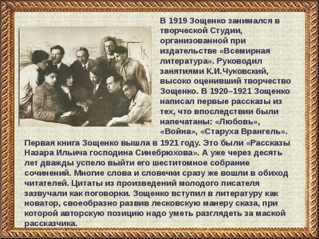 В 1919 Зощенко занимался в творческой Студии, организованной при издательстве «Всемирная литература». Руководил занятиями К.И.Чуковский, высоко оценивший творчество Зощенко. В 1920–1921 Зощенко написал первые рассказы из тех, что впоследствии были напечатаны: «Любовь», «Война», «Старуха Врангель». Первая книга Зощенко вышла в 1921 году. Это были «Рассказы Назара Ильича господина Синебрюхова». А уже через десять лет дважды успело выйти его шеститомное собрание сочинений. Многие слова и словечки сразу же вошли в обиход читателей. Цитаты из произведений молодого писателя зазвучали как поговорки. Зощенко вступил в литературу как новатор, своеобразно развив лесковскую манеру сказа, при которой авторскую позицию надо уметь разглядеть за маской рассказчика. 