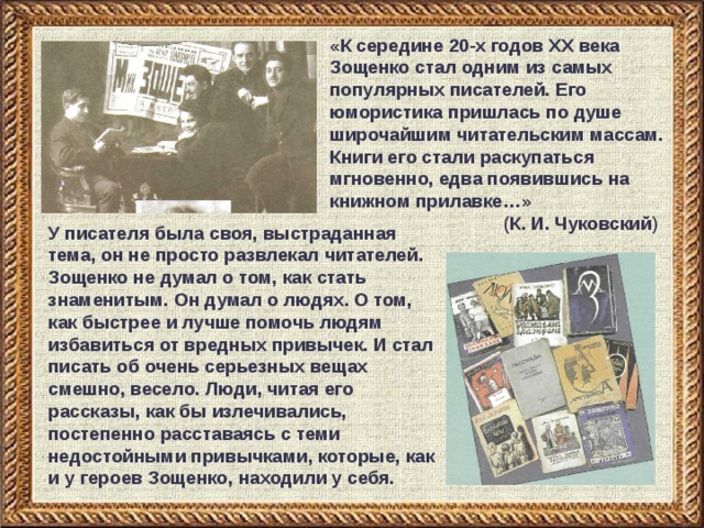 «К середине 20-х годов XX века Зощенко стал одним из самых популярных писателей. Его юмористика пришлась по душе широчайшим читательским массам. Книги его стали раскупаться мгновенно, едва появившись на книжном прилавке…»     (К. И. Чуковский ) У писателя была своя, выстраданная тема, он не просто развлекал читателей. Зощенко не думал о том, как стать знаменитым. Он думал о людях. О том, как быстрее и лучше помочь людям избавиться от вредных привычек. И стал писать об очень серьезных вещах смешно, весело. Люди, читая его рассказы, как бы излечивались, постепенно расставаясь с теми недостойными привычками, которые, как и у героев Зощенко, находили у себя. 