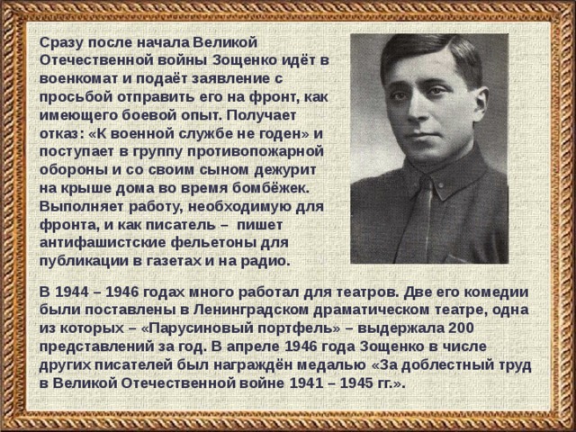 Сразу после начала Великой Отечественной войны Зощенко идёт в военкомат и подаёт заявление с просьбой отправить его на фронт, как имеющего боевой опыт. Получает отказ: «К военной службе не годен» и поступает в группу противопожарной обороны и со своим сыном дежурит на крыше дома во время бомбёжек. Выполняет работу, необходимую для фронта, и как писатель – пишет антифашистские фельетоны для публикации в газетах и на радио. В 1944 – 1946 годах много работал для театров. Две его комедии были поставлены в Ленинградском драматическом театре, одна из которых – «Парусиновый портфель» – выдержала 200 представлений за год. В апреле 1946 года Зощенко в числе других писателей был награждён медалью «За доблестный труд в Великой Отечественной войне 1941 – 1945 гг.». 