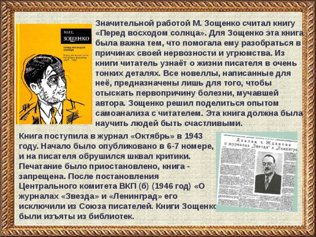 Значительной работой М. Зощенко считал книгу «Перед восходом солнца». Для Зощенко эта книга была важна тем, что помогала ему разобраться в причинах своей нервозности и угрюмства. Из книги читатель узнаёт о жизни писателя в очень тонких деталях. Все новеллы, написанные для неё, предназначены лишь для того, чтобы отыскать первопричину болезни, мучавшей автора. Зощенко решил поделиться опытом самоанализа с читателем. Эта книга должна была научить людей быть счастливыми.  Книга поступила в журнал «Октябрь» в 1943 году. Начало было опубликовано в 6-7 номере, и на писателя обрушился шквал критики. Печатание было приостановлено, книга - запрещена. После постановления Центрального комитета ВКП (б) (1946 год) «О журналах «Звезда» и «Ленинград» его исключили из Союза писателей. Книги Зощенко были изъяты из библиотек. 