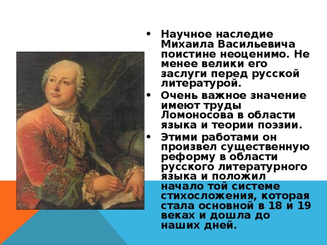 Научное наследие Михаила Васильевича поистине неоценимо. Не менее велики его заслуги перед русской литературой. Очень важное значение имеют труды Ломоносова в области языка и теории поэзии. Этими работами он произвел существенную реформу в области русского литературного языка и положил начало той системе стихосложения, которая стала основной в 18 и 19 веках и дошла до наших дней. 