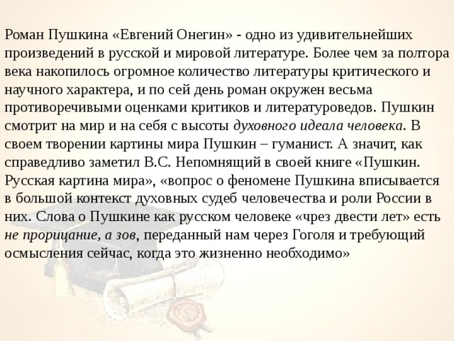 Роман Пушкина «Евгений Онегин» - одно из удивительнейших произведений в русской и мировой литературе. Более чем за полтора века накопилось огромное количество литературы критического и научного характера, и по сей день роман окружен весьма противоречивыми оценками критиков и литературоведов. Пушкин смотрит на мир и на себя с высоты духовного идеала человека . В своем творении картины мира Пушкин – гуманист. А значит, как справедливо заметил В.С. Непомнящий в своей книге «Пушкин. Русская картина мира», «вопрос о феномене Пушкина вписывается в большой контекст духовных судеб человечества и роли России в них. Слова о Пушкине как русском человеке «чрез двести лет» есть не прорицание, а зов , переданный нам через Гоголя и требующий осмысления сейчас, когда это жизненно необходимо» 