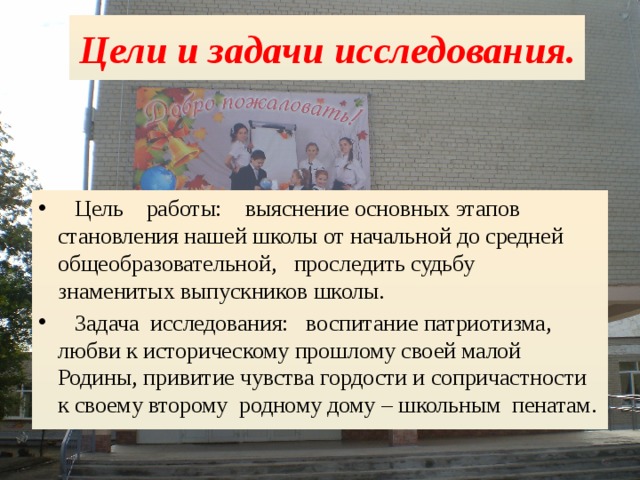 Цели и задачи исследования.  Цель работы: выяснение основных этапов становления нашей школы от начальной до средней общеобразовательной, проследить судьбу знаменитых выпускников школы.  Задача исследования: воспитание патриотизма, любви к историческому прошлому своей малой Родины, привитие чувства гордости и сопричастности к своему второму родному дому – школьным пенатам. 