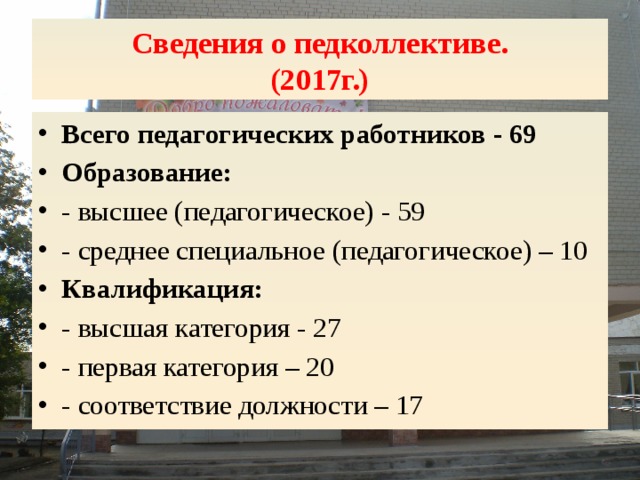 Сведения о педколлективе.  (2017г.) Всего педагогических работников - 69 Образование: - высшее (педагогическое) - 59 - среднее специальное (педагогическое) – 10 Квалификация: - высшая категория - 27 - первая категория – 20 - соответствие должности – 17 